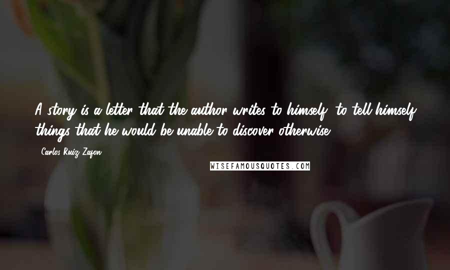 Carlos Ruiz Zafon Quotes: A story is a letter that the author writes to himself, to tell himself things that he would be unable to discover otherwise.