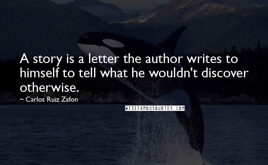 Carlos Ruiz Zafon Quotes: A story is a letter the author writes to himself to tell what he wouldn't discover otherwise.