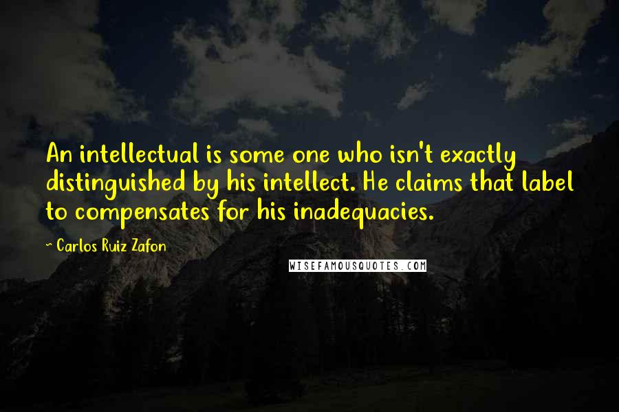 Carlos Ruiz Zafon Quotes: An intellectual is some one who isn't exactly distinguished by his intellect. He claims that label to compensates for his inadequacies.