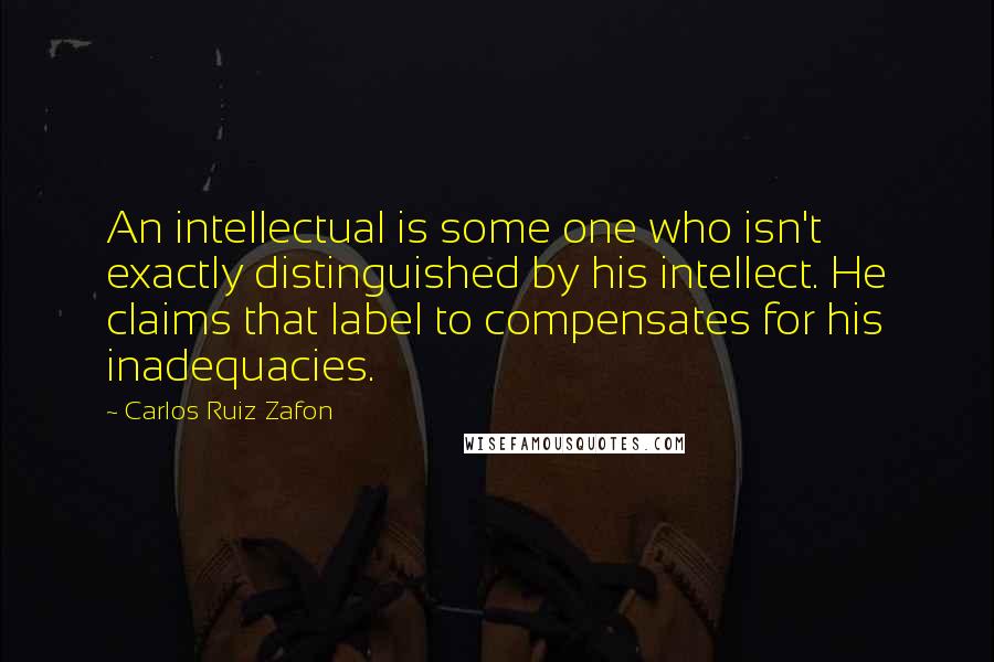 Carlos Ruiz Zafon Quotes: An intellectual is some one who isn't exactly distinguished by his intellect. He claims that label to compensates for his inadequacies.