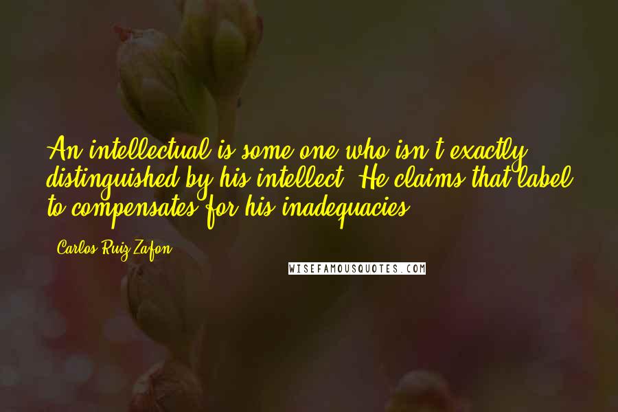 Carlos Ruiz Zafon Quotes: An intellectual is some one who isn't exactly distinguished by his intellect. He claims that label to compensates for his inadequacies.