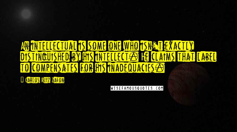 Carlos Ruiz Zafon Quotes: An intellectual is some one who isn't exactly distinguished by his intellect. He claims that label to compensates for his inadequacies.