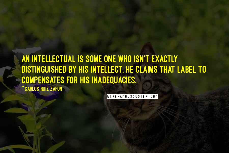 Carlos Ruiz Zafon Quotes: An intellectual is some one who isn't exactly distinguished by his intellect. He claims that label to compensates for his inadequacies.