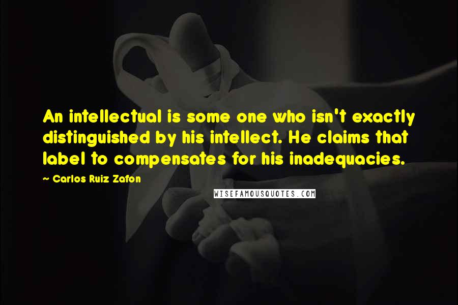 Carlos Ruiz Zafon Quotes: An intellectual is some one who isn't exactly distinguished by his intellect. He claims that label to compensates for his inadequacies.