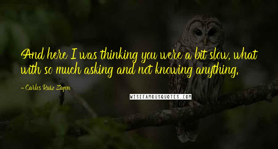 Carlos Ruiz Zafon Quotes: And here I was thinking you were a bit slow, what with so much asking and not knowing anything.