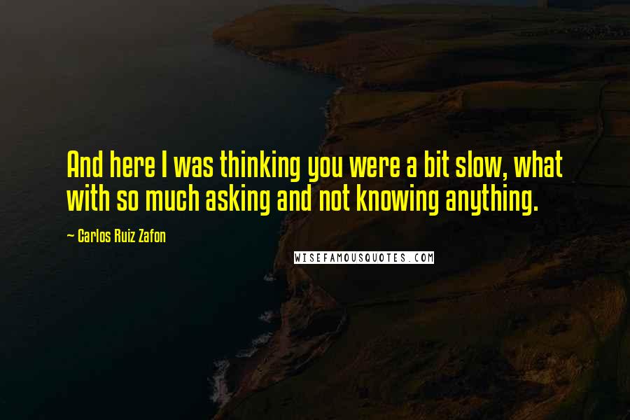 Carlos Ruiz Zafon Quotes: And here I was thinking you were a bit slow, what with so much asking and not knowing anything.