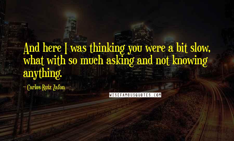 Carlos Ruiz Zafon Quotes: And here I was thinking you were a bit slow, what with so much asking and not knowing anything.