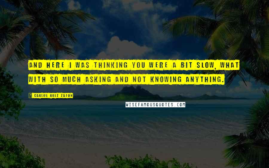 Carlos Ruiz Zafon Quotes: And here I was thinking you were a bit slow, what with so much asking and not knowing anything.