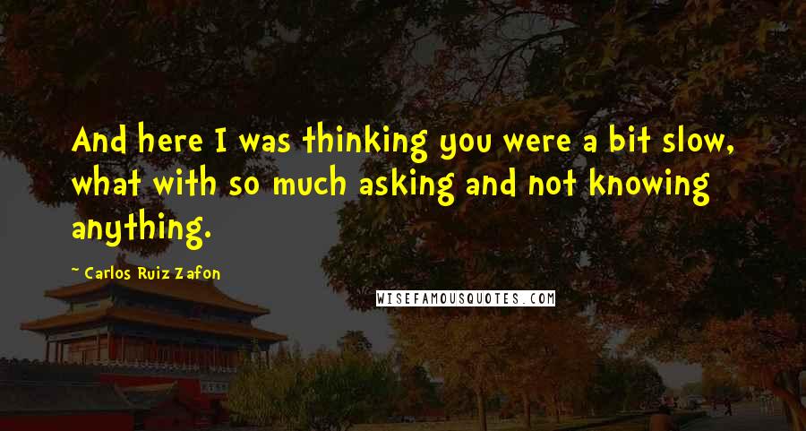 Carlos Ruiz Zafon Quotes: And here I was thinking you were a bit slow, what with so much asking and not knowing anything.