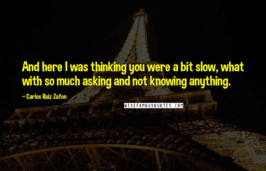 Carlos Ruiz Zafon Quotes: And here I was thinking you were a bit slow, what with so much asking and not knowing anything.