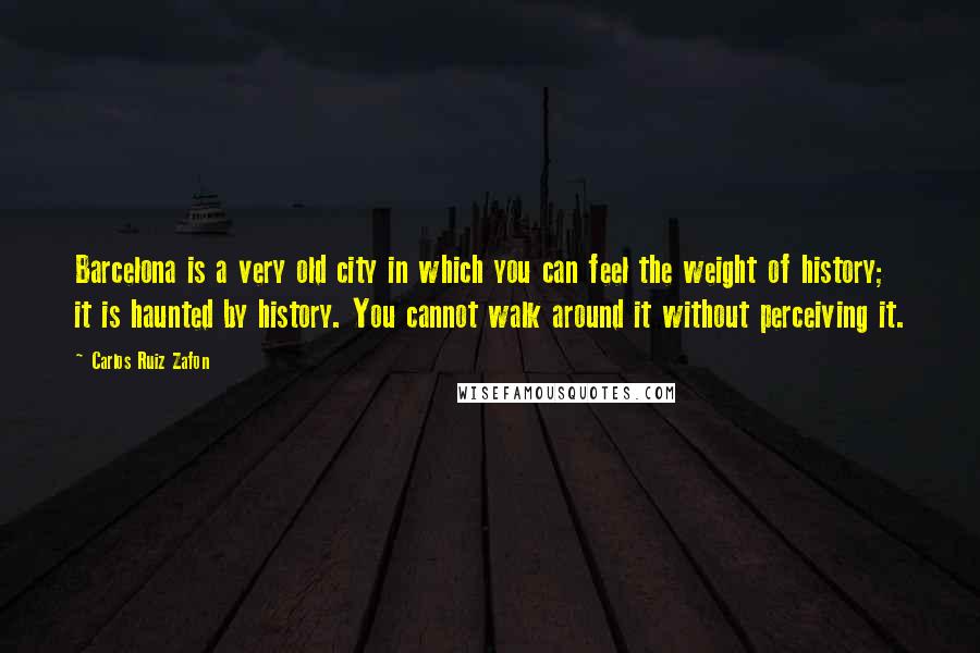 Carlos Ruiz Zafon Quotes: Barcelona is a very old city in which you can feel the weight of history; it is haunted by history. You cannot walk around it without perceiving it.
