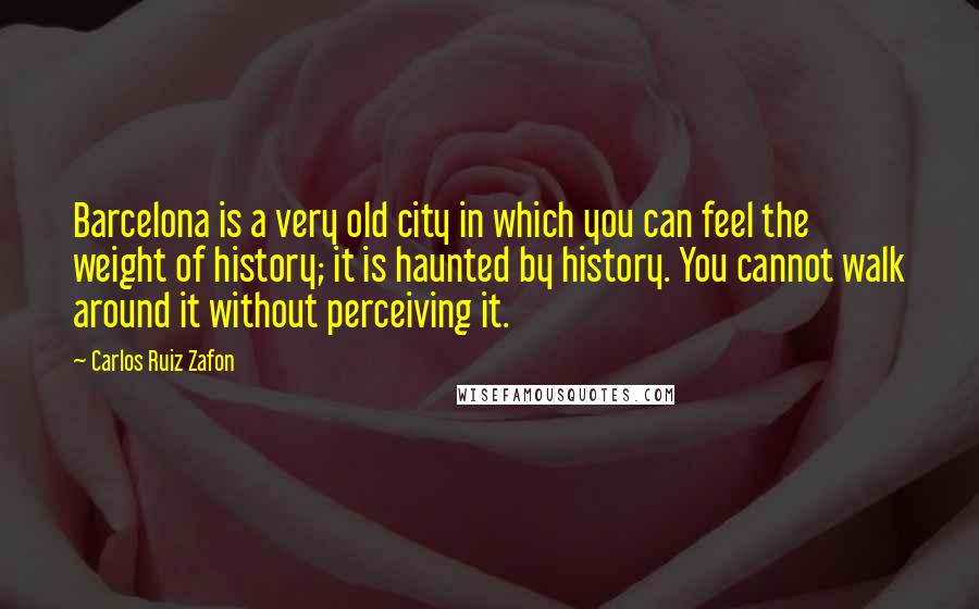 Carlos Ruiz Zafon Quotes: Barcelona is a very old city in which you can feel the weight of history; it is haunted by history. You cannot walk around it without perceiving it.