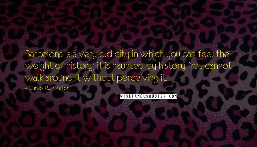 Carlos Ruiz Zafon Quotes: Barcelona is a very old city in which you can feel the weight of history; it is haunted by history. You cannot walk around it without perceiving it.