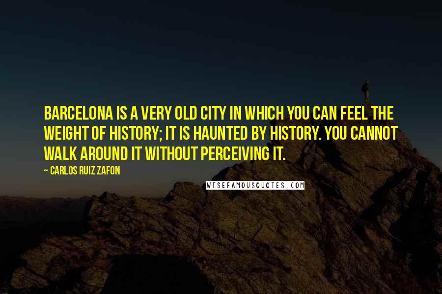 Carlos Ruiz Zafon Quotes: Barcelona is a very old city in which you can feel the weight of history; it is haunted by history. You cannot walk around it without perceiving it.
