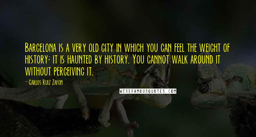 Carlos Ruiz Zafon Quotes: Barcelona is a very old city in which you can feel the weight of history; it is haunted by history. You cannot walk around it without perceiving it.