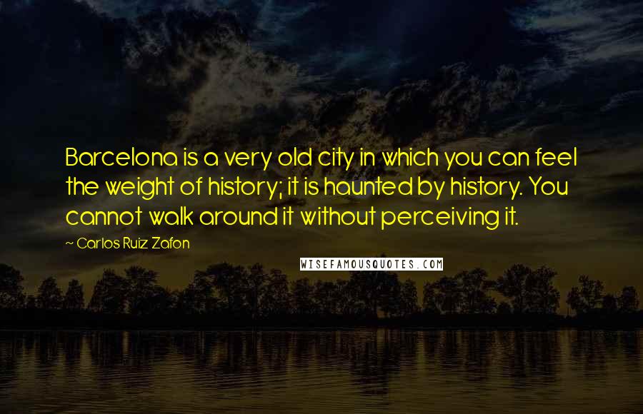 Carlos Ruiz Zafon Quotes: Barcelona is a very old city in which you can feel the weight of history; it is haunted by history. You cannot walk around it without perceiving it.