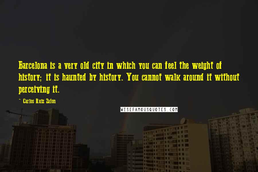 Carlos Ruiz Zafon Quotes: Barcelona is a very old city in which you can feel the weight of history; it is haunted by history. You cannot walk around it without perceiving it.