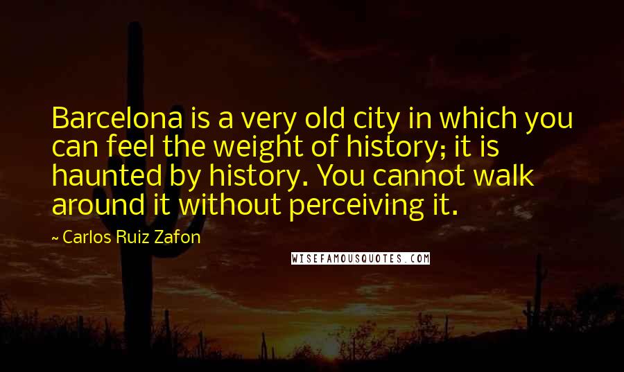 Carlos Ruiz Zafon Quotes: Barcelona is a very old city in which you can feel the weight of history; it is haunted by history. You cannot walk around it without perceiving it.