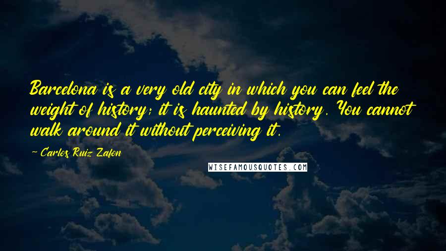 Carlos Ruiz Zafon Quotes: Barcelona is a very old city in which you can feel the weight of history; it is haunted by history. You cannot walk around it without perceiving it.