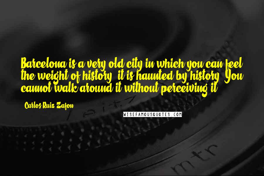 Carlos Ruiz Zafon Quotes: Barcelona is a very old city in which you can feel the weight of history; it is haunted by history. You cannot walk around it without perceiving it.