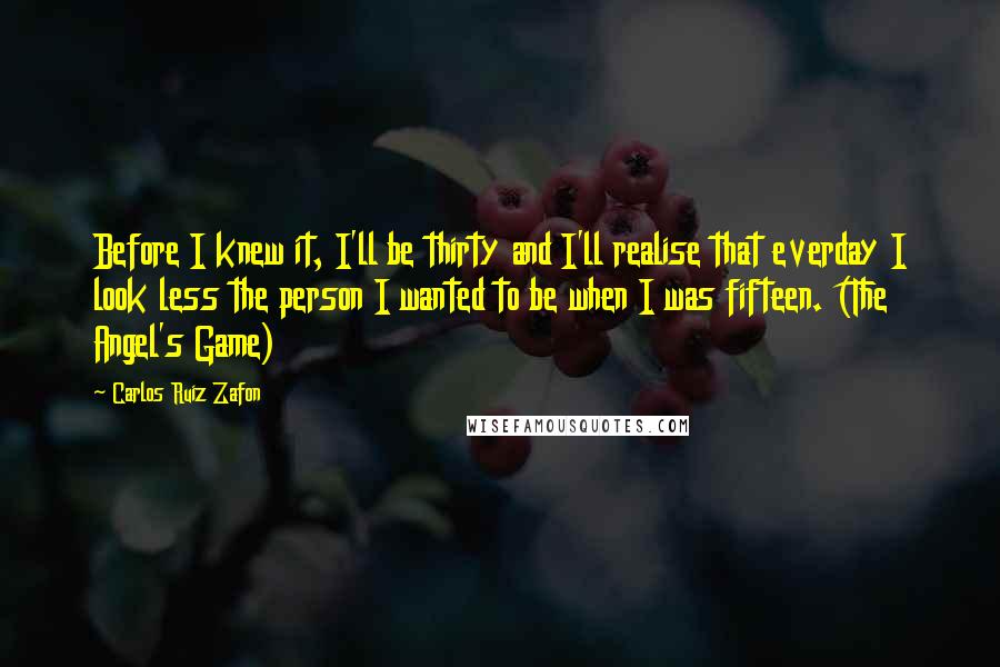 Carlos Ruiz Zafon Quotes: Before I knew it, I'll be thirty and I'll realise that everday I look less the person I wanted to be when I was fifteen. (The Angel's Game)