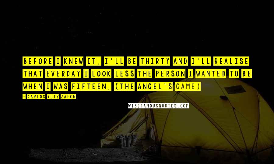 Carlos Ruiz Zafon Quotes: Before I knew it, I'll be thirty and I'll realise that everday I look less the person I wanted to be when I was fifteen. (The Angel's Game)