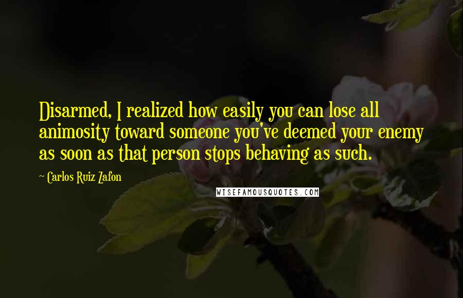 Carlos Ruiz Zafon Quotes: Disarmed, I realized how easily you can lose all animosity toward someone you've deemed your enemy as soon as that person stops behaving as such.