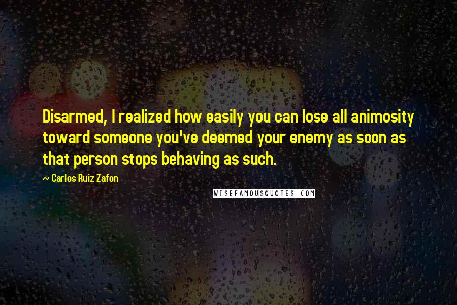 Carlos Ruiz Zafon Quotes: Disarmed, I realized how easily you can lose all animosity toward someone you've deemed your enemy as soon as that person stops behaving as such.