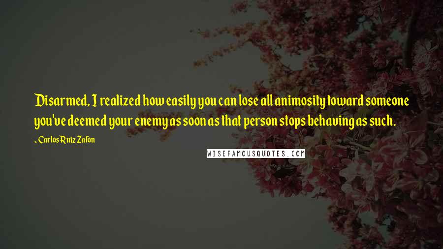 Carlos Ruiz Zafon Quotes: Disarmed, I realized how easily you can lose all animosity toward someone you've deemed your enemy as soon as that person stops behaving as such.