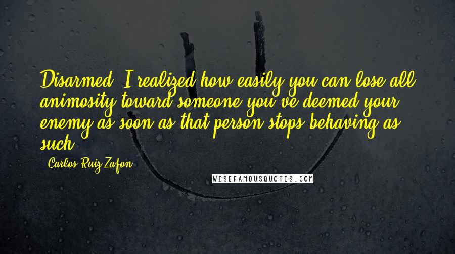 Carlos Ruiz Zafon Quotes: Disarmed, I realized how easily you can lose all animosity toward someone you've deemed your enemy as soon as that person stops behaving as such.