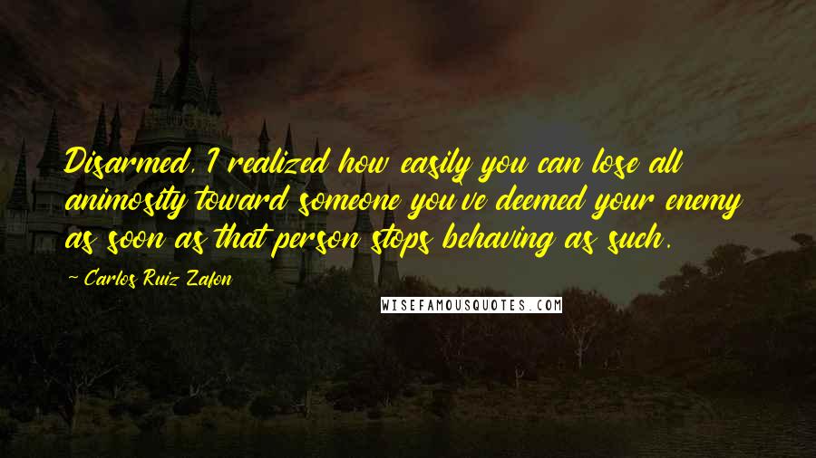 Carlos Ruiz Zafon Quotes: Disarmed, I realized how easily you can lose all animosity toward someone you've deemed your enemy as soon as that person stops behaving as such.