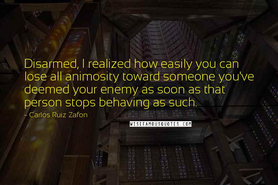 Carlos Ruiz Zafon Quotes: Disarmed, I realized how easily you can lose all animosity toward someone you've deemed your enemy as soon as that person stops behaving as such.