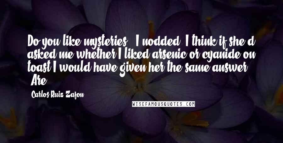 Carlos Ruiz Zafon Quotes: Do you like mysteries?" I nodded. I think if she'd asked me whether I liked arsenic or cyanide on toast I would have given her the same answer. "Are