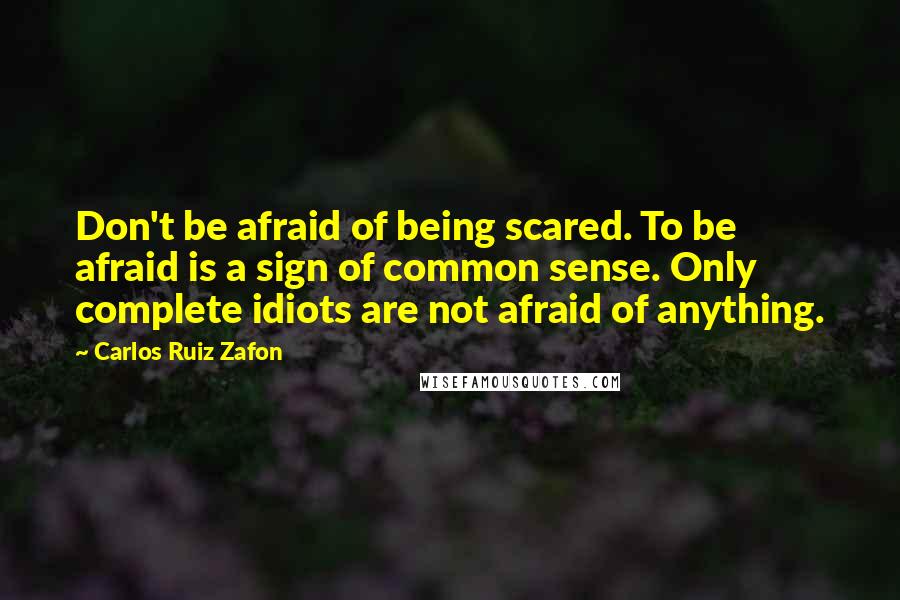 Carlos Ruiz Zafon Quotes: Don't be afraid of being scared. To be afraid is a sign of common sense. Only complete idiots are not afraid of anything.