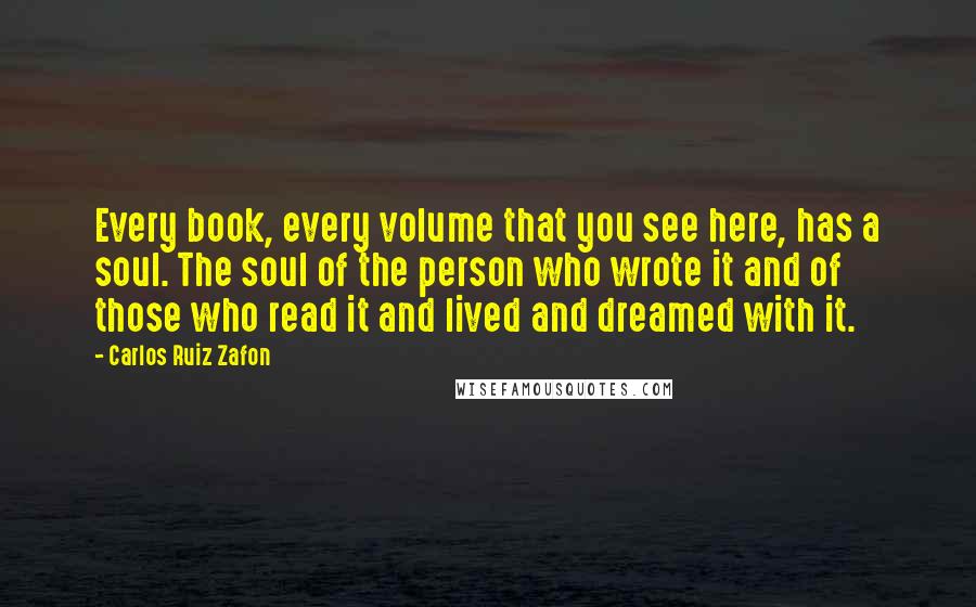 Carlos Ruiz Zafon Quotes: Every book, every volume that you see here, has a soul. The soul of the person who wrote it and of those who read it and lived and dreamed with it.