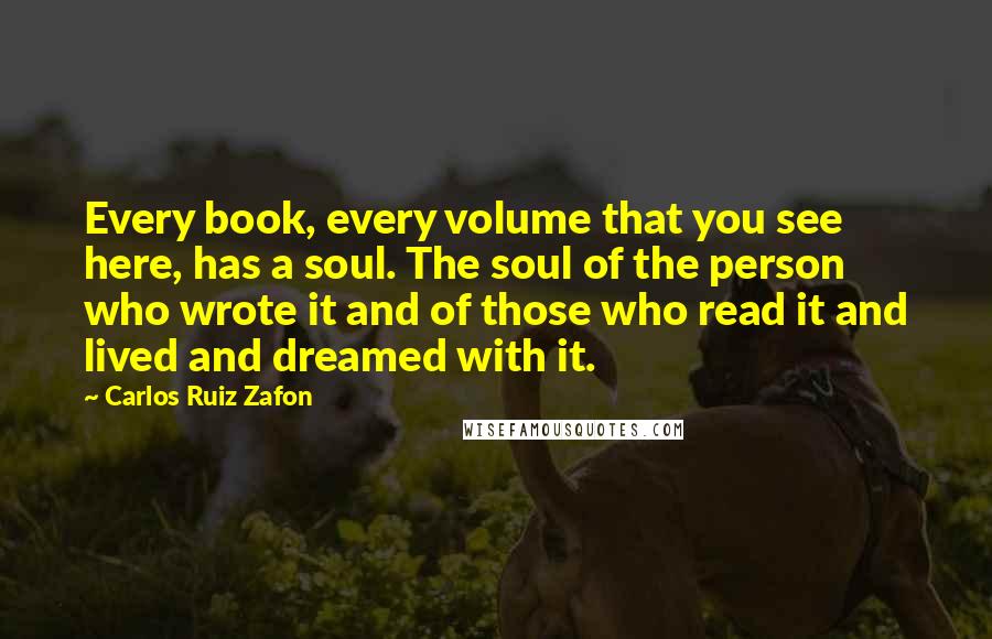 Carlos Ruiz Zafon Quotes: Every book, every volume that you see here, has a soul. The soul of the person who wrote it and of those who read it and lived and dreamed with it.