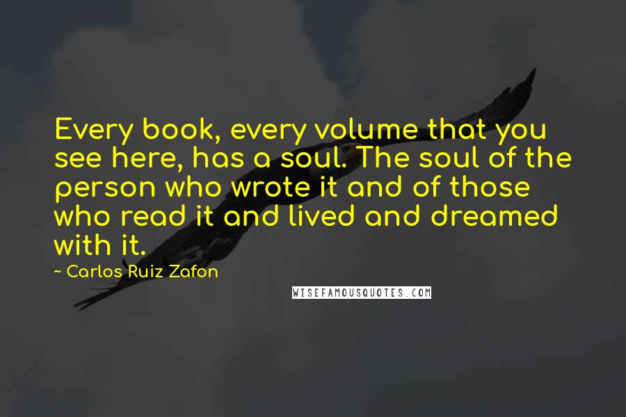 Carlos Ruiz Zafon Quotes: Every book, every volume that you see here, has a soul. The soul of the person who wrote it and of those who read it and lived and dreamed with it.