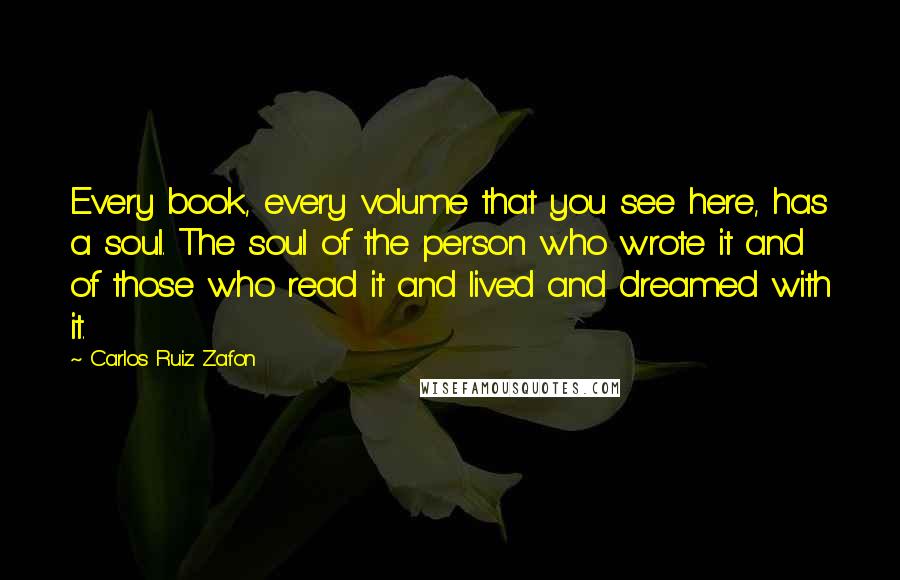 Carlos Ruiz Zafon Quotes: Every book, every volume that you see here, has a soul. The soul of the person who wrote it and of those who read it and lived and dreamed with it.
