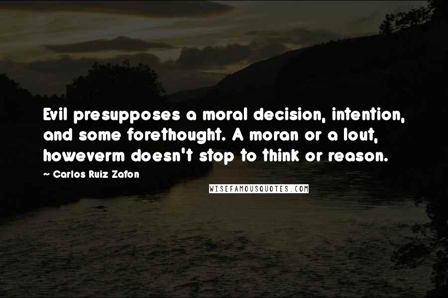 Carlos Ruiz Zafon Quotes: Evil presupposes a moral decision, intention, and some forethought. A moran or a lout, howeverm doesn't stop to think or reason.