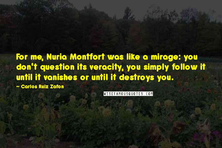 Carlos Ruiz Zafon Quotes: For me, Nuria Montfort was like a mirage: you don't question its veracity, you simply follow it until it vanishes or until it destroys you.