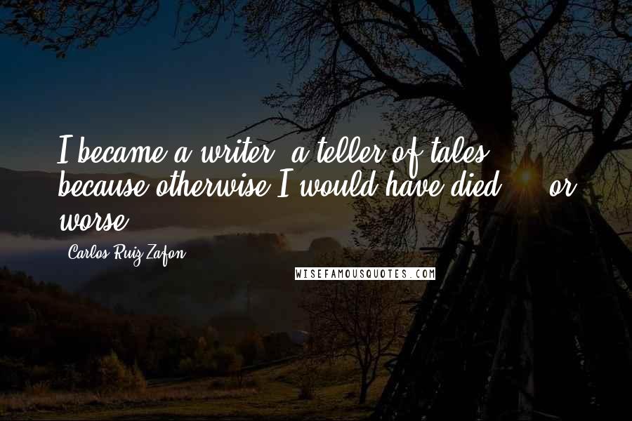 Carlos Ruiz Zafon Quotes: I became a writer, a teller of tales, because otherwise I would have died ... or worse.