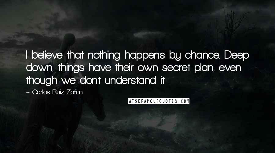 Carlos Ruiz Zafon Quotes: I believe that nothing happens by chance. Deep down, things have their own secret plan, even though we don't understand it .