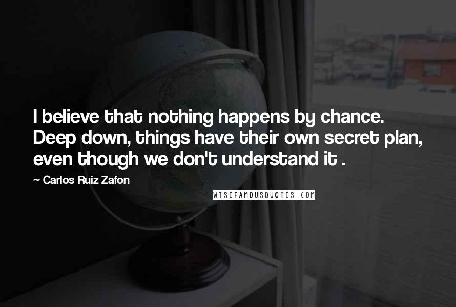 Carlos Ruiz Zafon Quotes: I believe that nothing happens by chance. Deep down, things have their own secret plan, even though we don't understand it .