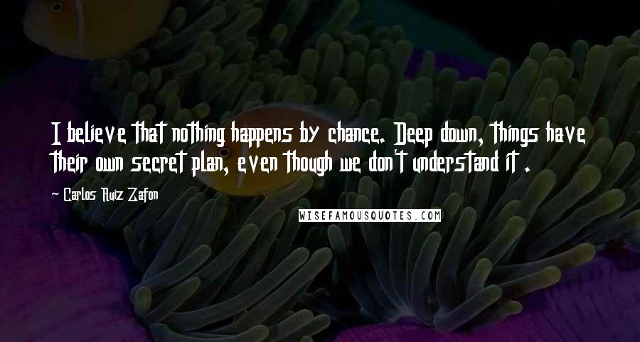 Carlos Ruiz Zafon Quotes: I believe that nothing happens by chance. Deep down, things have their own secret plan, even though we don't understand it .