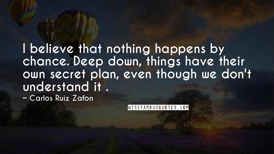 Carlos Ruiz Zafon Quotes: I believe that nothing happens by chance. Deep down, things have their own secret plan, even though we don't understand it .