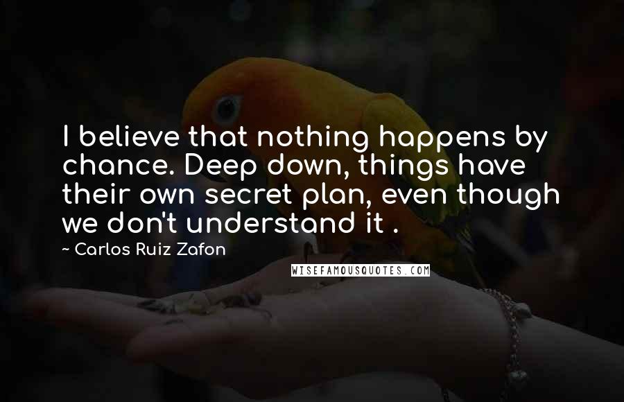 Carlos Ruiz Zafon Quotes: I believe that nothing happens by chance. Deep down, things have their own secret plan, even though we don't understand it .