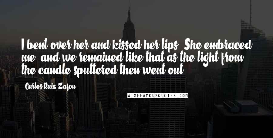 Carlos Ruiz Zafon Quotes: I bent over her and kissed her lips. She embraced me, and we remained like that as the light from the candle sputtered then went out.