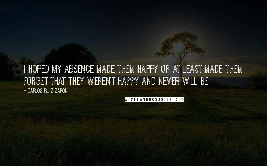 Carlos Ruiz Zafon Quotes: I hoped my absence made them happy or at least made them forget that they weren't happy and never will be.