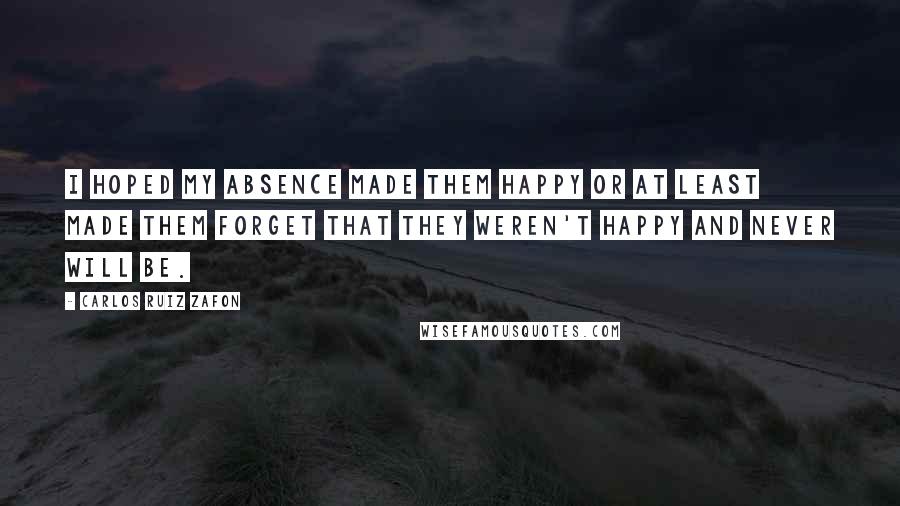 Carlos Ruiz Zafon Quotes: I hoped my absence made them happy or at least made them forget that they weren't happy and never will be.