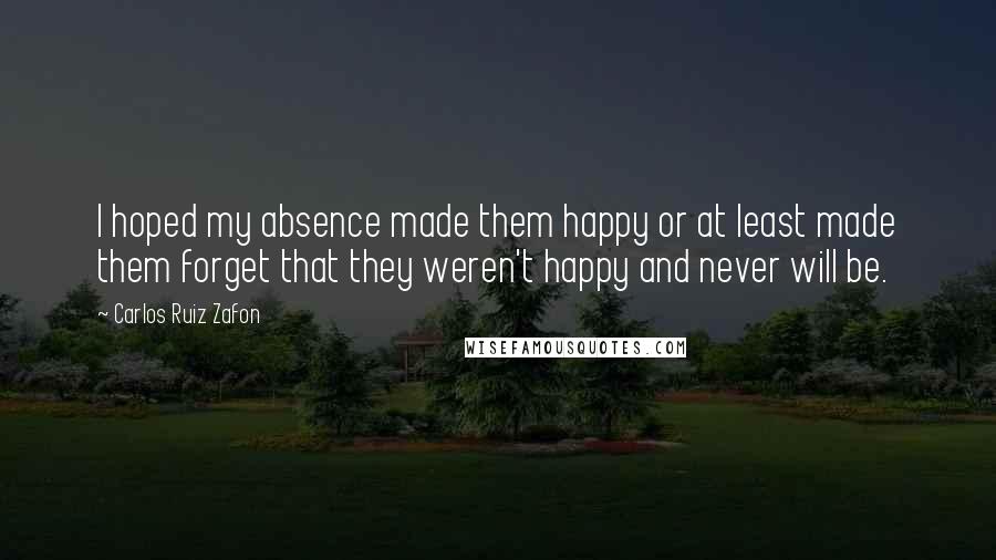 Carlos Ruiz Zafon Quotes: I hoped my absence made them happy or at least made them forget that they weren't happy and never will be.